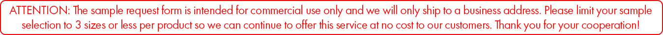 ATTENTION: The sample request form is intended for commercial use only and we will only ship to a business address. Please limit your sample selection to 3 sizes or less per product so we can continue to offer this service at no cost to our customers. Thank you for your cooperation!