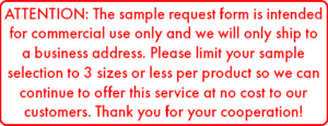 ATTENTION: The sample request form is intended for commercial use only and we will only ship to a business address. Please limit your sample selection to 3 sizes or less per product so we can continue to offer this service at no cost to our customers. Thank you for your cooperation!